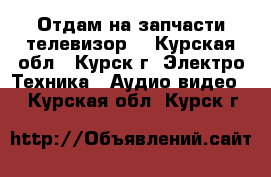 Отдам на запчасти телевизор  - Курская обл., Курск г. Электро-Техника » Аудио-видео   . Курская обл.,Курск г.